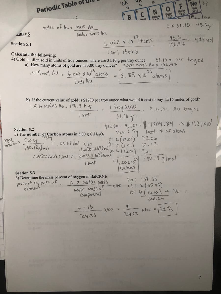 3A
Periodic Table of
15
Ne 28
14
13
CN
Orygen
16.00
Fluorine
19.00
Nen
20.18
Mitrogen
tahan
moles of Au = mass Au
3x 31.10 = 93
95.3g
pter 5
molar mass Au
Section 5.1
23
93.3
196.97
6.022 X 10 items
.474mol
Calculate the following:
4) Gold is often sold in units of troy ounces. There are 31.10 g per troy ounce.
I mol items
a) How many atoms of gold are in 3.00 troy ounces?
molar mass Au = 196/97
31.109 per troy oz
.474mot Au . 6.022 x 10 atoms
23
23
=2.85 X 10 a toms
Inol Au
b) If the current value of gold is $1230 per troy ounce what would it cost to buy 1.516 moles of gold?
1.516 mates Auo 196.97
I troy ounce
31.10g
9.601 Au troyoz
%3D
Section 5.2
$1230.9.601 =1809.84 串1181×10'
Know: 59 Need: #of atoms
C: 6(12.01)' 72.06
A: 12 (1.01)
0: 6 (16.00) 96
5) The number of Çarbon atoms in 5.00 g C6H12O6
5.00g
150.18g/mol
Mass
Molar mass
=.0278 mol x 6=
• 1665001b68 Cmol
12.12
•I665001668 Coot x 6,022X lotatoms
23.
I mot
23
1.00X 10
180.18
189/mol
Section 5.3
belo
Catoms
6) Determine the mass percent of oxygen in Ba(CIO3)2
percent by mass of
elemen't
n X molar muss
Ba: 137.33
(1:2(35.45)
0:6(16.00) 96. n
X 100
molar mass of
Com pound
304.23
6.16
96
X 160 =
32%
X loo =
304,23
304.23

