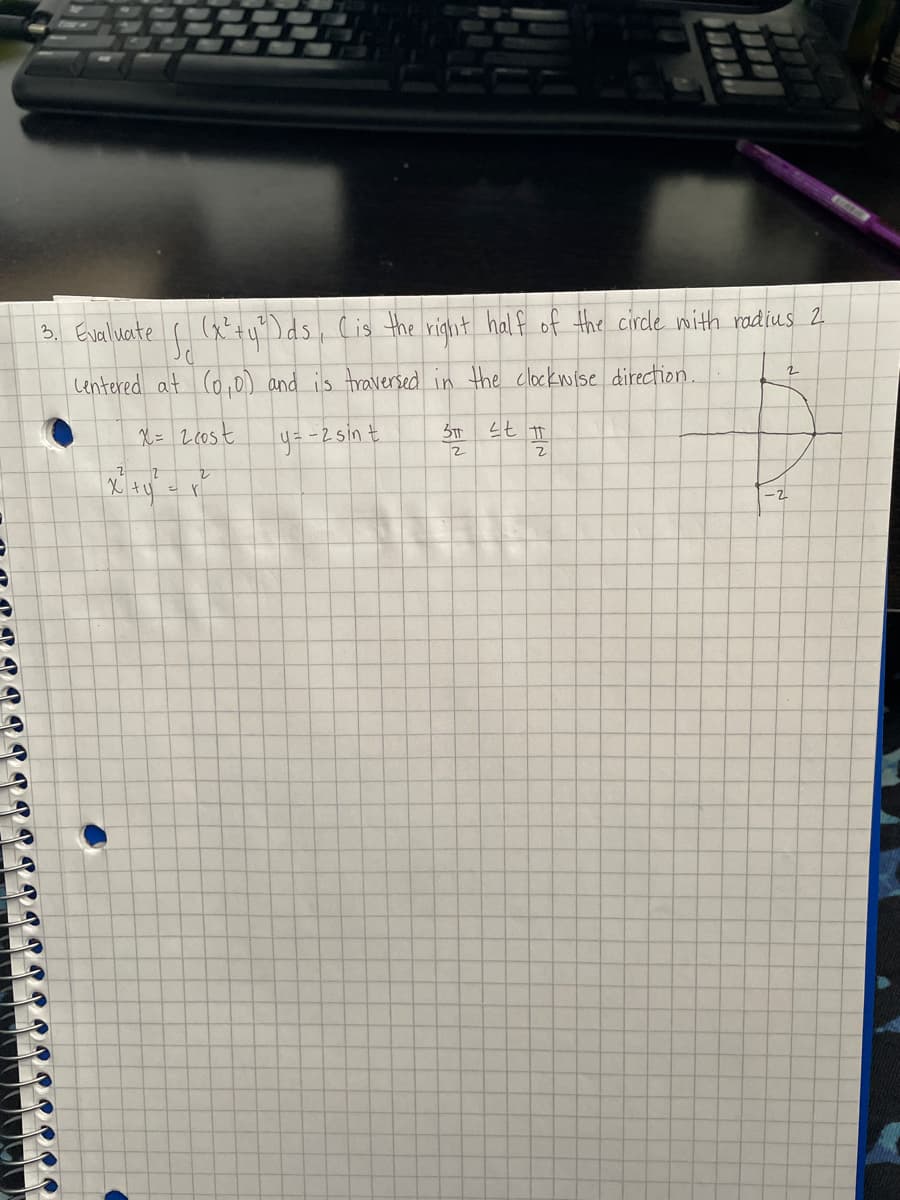 3. Evaluate
(x'+y")ds, Cis the right half of the circle nith radius 2
Lentered at (o,0) and is traversed in the clockwise direction
2.
X= 2eost
y=-2sint
