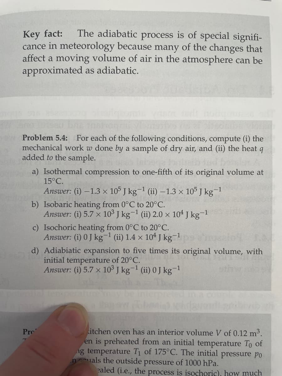 Key fact:
The adiabatic process is of special signifi-
cance in meteorology because many of the changes that
affect a moving volume of air in the atmosphere can be
approximated as adiabatic.
Problem 5.4: For each of the following conditions, compute (i) the
mechanical work w done by a sample of dry air, and (ii) the heat 9
added to the sample.
a) Isothermal compression to one-fifth of its original volume at
15°C.
Answer: (i) -1.3 x 105 J kg-¹ (ii) -1.3 × 105 J kg-1
b) Isobaric heating from 0°C to 20°C.
Answer: (i) 5.7 x 103 J kg-¹ (ii) 2.0 x 104 J kg-1
c) Isochoric heating from 0°C to 20°C.
Answer: (i) 0 J kg-¹ (ii) 1.4 x 104 J kg-¹
-1
d) Adiabiatic expansion to five times its original volume, with
initial temperature of 20°C.
Answer: (i) 5.7 x 10³ J kg-¹ (ii) 0 J kg-¹
-1
Pro
Hen
kitchen oven has an interior volume V of 0.12 m³.
en is preheated from an initial temperature To of
ng temperature T₁ of 175°C. The initial pressure po
nals the outside pressure of 1000 hPa.
ealed (i.e., the process is isochoric), how much