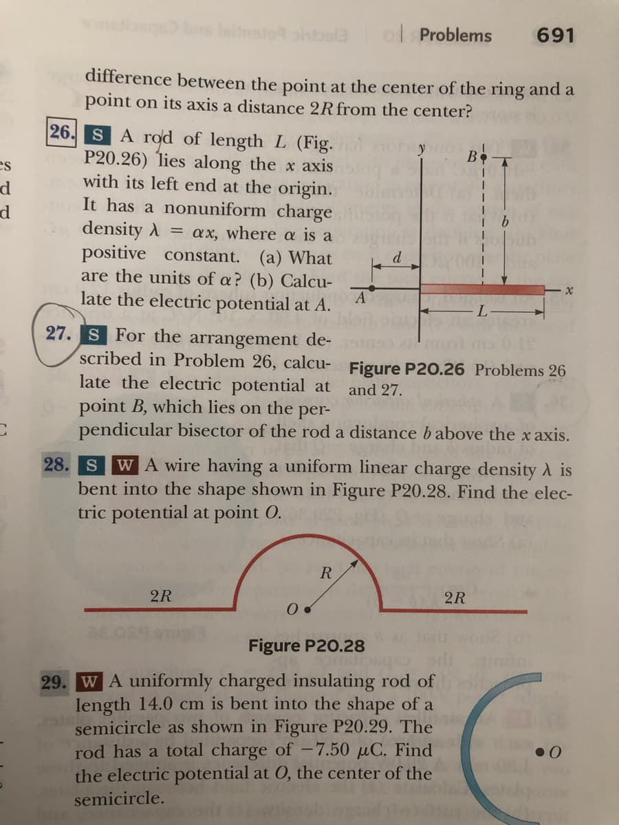 onstoegs bns Isitnalo ohbela
o Problems
691
difference between the point at the center of the ring and a
point on its axis a distance 2Rfrom the center?
26
SA rod of length L (Fig.
P20.26) lies along the x axis
with its left end at the origin.
It has a nonuniform charge
density A = ax, where a is a
positive constant. (a) What
are the units of a? (b) Calcu-
late the electric potential at A.
B
es
d
A
27. S For the arrangement de-
scribed in Problem 26, calcu- Figure P20.26 Problems 26
late the electric potential at
point B, which lies on the
pendicular bisector of the rod a distance babove the x axis.
and 27.
per-
28. S
WA wire having a uniform linear charge density A is
bent into the shape shown in Figure P20.28. Find the elec-
tric potential at point 0.
R
2R
2R
Figure P20.28
29. WA uniformly charged insulating rod of
length 14.0 cm is bent into the shape of a
semicircle as shown in Figure P20.29. The
rod has a total charge of –7.50 µC. Find
the electric potential at 0, the center of the
semicircle.
