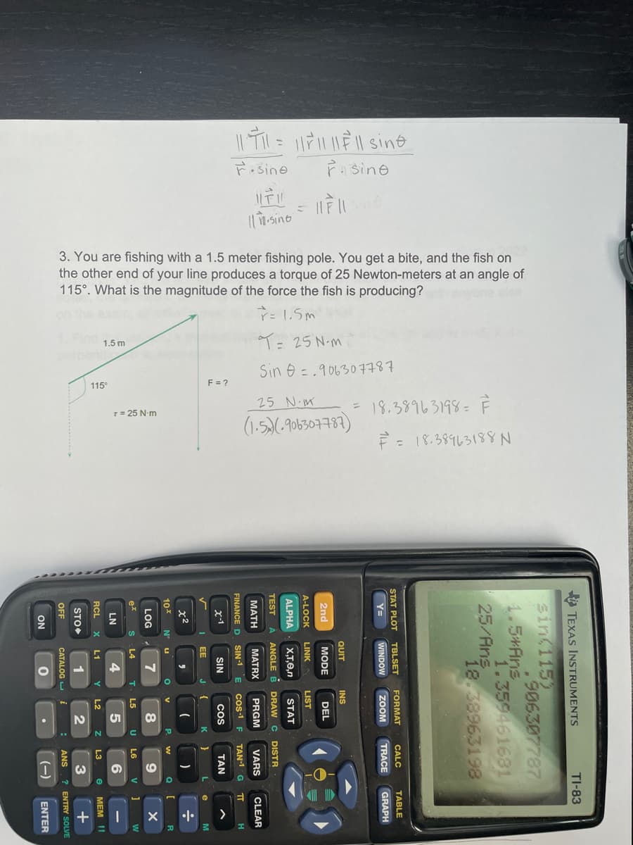 FAsine
3. You are fishing with a 1.5 meter fishing pole. You get a bite, and the fish on
the other end of your line produces a torque of 25 Newton-meters at an angle of
115°. What is the magnitude of the force the fish is producing?
ř= 1.5m
9= 25 N-M
1.5 m
Sin e =.906307787
115
E= 2
25 N-M
(1.5)6-906307787)
18.38963198= F
T= 25 N-m
È = 18.38963188 N
>
TEXAS INSTRUMENTS
TI-83
sin(115)
906307787
1.5*Ans
1.359461681
25/Ans
18.38963198
STAT PLOT
TBLSET
FORMAT
CALC
TABLE
%3D
WINDOW
ZOOM
TRACE
GRAPH
QUIT
INS
2nd
MODE
DEL
A-LOCK
LINK
LIST
ALPHA
X,T,0,n
STAT
TEST
À ANGLE B DRAW C DISTR
МАТH
MATRX
PRGM
VARS
CLEAR
FINANCE D
SIN-1
cos-1 F
TAN-1 G
TT
x-1
SIN
Cos
TAN
EE
J
K.
x2
10*
N'
P.
w
LOG
8
ex
L4
L5
U
L6
V
w
LN
4
6
RCL
L1
L2
L3
MEM I1
STO
1
3
FF
CATALOG
ANS
? ENTRY SOLVE
ON
(-)
ENTER
