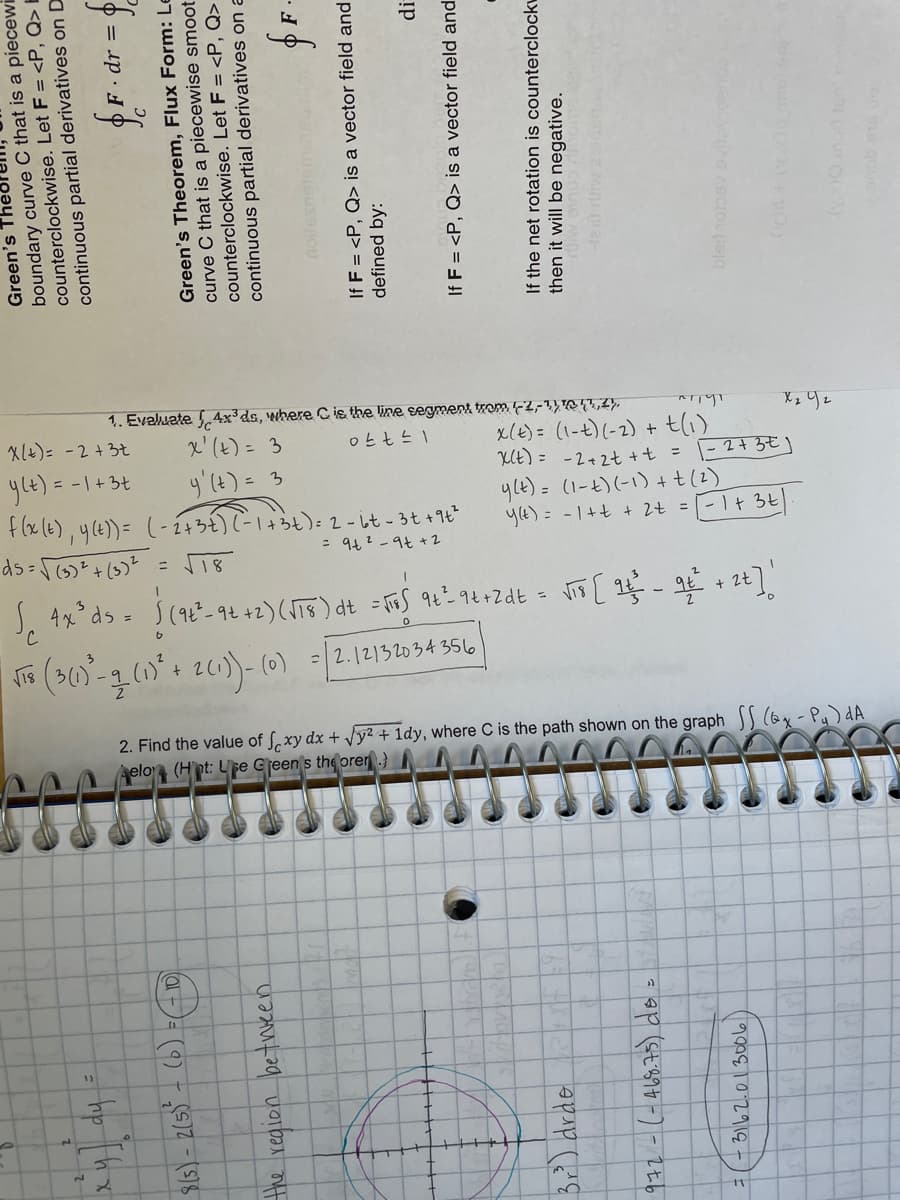 1. Evaluate 4x³ds, where Cis the line segment trom F2,-1,Q T,4).
x' (t) = 3
y'(t) = 3
+e(6), y(e))= (-143€)(-14らも): 2- it-3t+1ピ
X(+)= -2+3t
x(E) = (1-t)(-2) + t(1)
UE) = -2+2t +t = -2+3€)
yle) = (1-t)(-1) +t(2)
y(E) = -1+t + 2t = [-1+ 3t
ylt) = -1+3t
= 94? -9t + 2
%3D
+ 2t
=2.12132034356
2. Find the value of f, xy dx + Jy² + 1dy, where C is the path shown on the graph (6x-Pu) dA
elo (Hpt: Upe Cjeen s the orer.}
で
5.
Green's Theol
boundary curve C that is a piecewi
counterclockwise. Let F = <P, Q> E
continuous partial derivatives on D
fF.dr = 6
· dr :
Green's Theorem, Flux Form: Le
curve C that is a piecewise smoot
counterclockwise. Let F = <P, Q>
continuous partial derivatives on a
the region betwveen
If F = <P, Q> is a vector field and
defined by:
If F = <P, Q> is a vector field and
Bri) drde
If the net rotation is counterclock
then it will be negative.
972-(-A68.75) do
3162.0130016)
