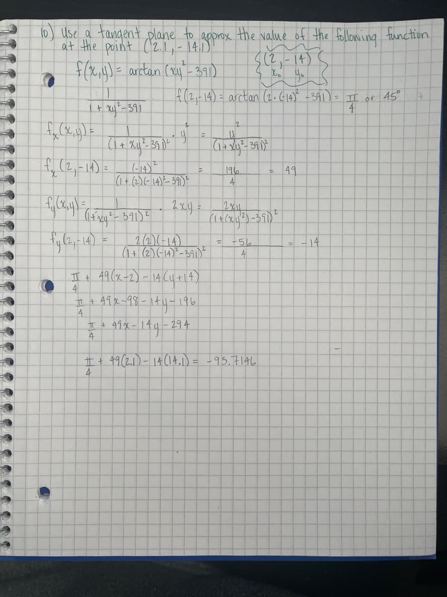 10) Use a tangent,plane to approx. the Nalue of the following function
at the point (2.1L- 140)
f(x,)= arctan (xy'- 391)
f(2,14) = arctan (2.G14) -391) = II or 45°
2
- 14) =
(1+ (2)(- \4)²- 39)
49
こ
196
4
2(2)(-14)
(1+(2)(-14)"-391)E
+56
-14
I t 49(x-2)- 14(u+|4)
4
t + 49x-98-
4
エ+ 99メー144
4
ty-196.
294
49(2.1)- 14(14.1) = -93.7146
4
