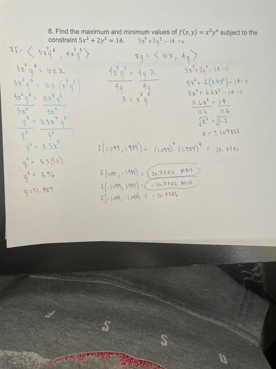 8. Find the maximum and minimum values of f (x, y) = x³y* subject to the
constraint 5x2 + 2y2 = 14.
5x +2y?-14 =6
vg= < 10%, Ay)
4.
3x
= 1oxx
Ay A
49
5x+ 2y- 14 =0
5x²+ 2 (3.3x*)- 14=0
5x+ b.bx² - 14 =6
1.しx? = 14
%3D
3 2
= 10 x (X y
3
3x²
y= 3.3x9
3x
2
11.6
2.
X = 1.09858
y = 3.3x
y= 3.3 (1.2)
y?= 3.16
f(1.099, 1.989). (11) (1.499)*
20.774L
f (1o99, -1.99) =
f(-1099, 1989) =
f(-1049, - 1.09)
26.7746 MAX
y =#1, 989
Nin gott2 -
= - 20-774
