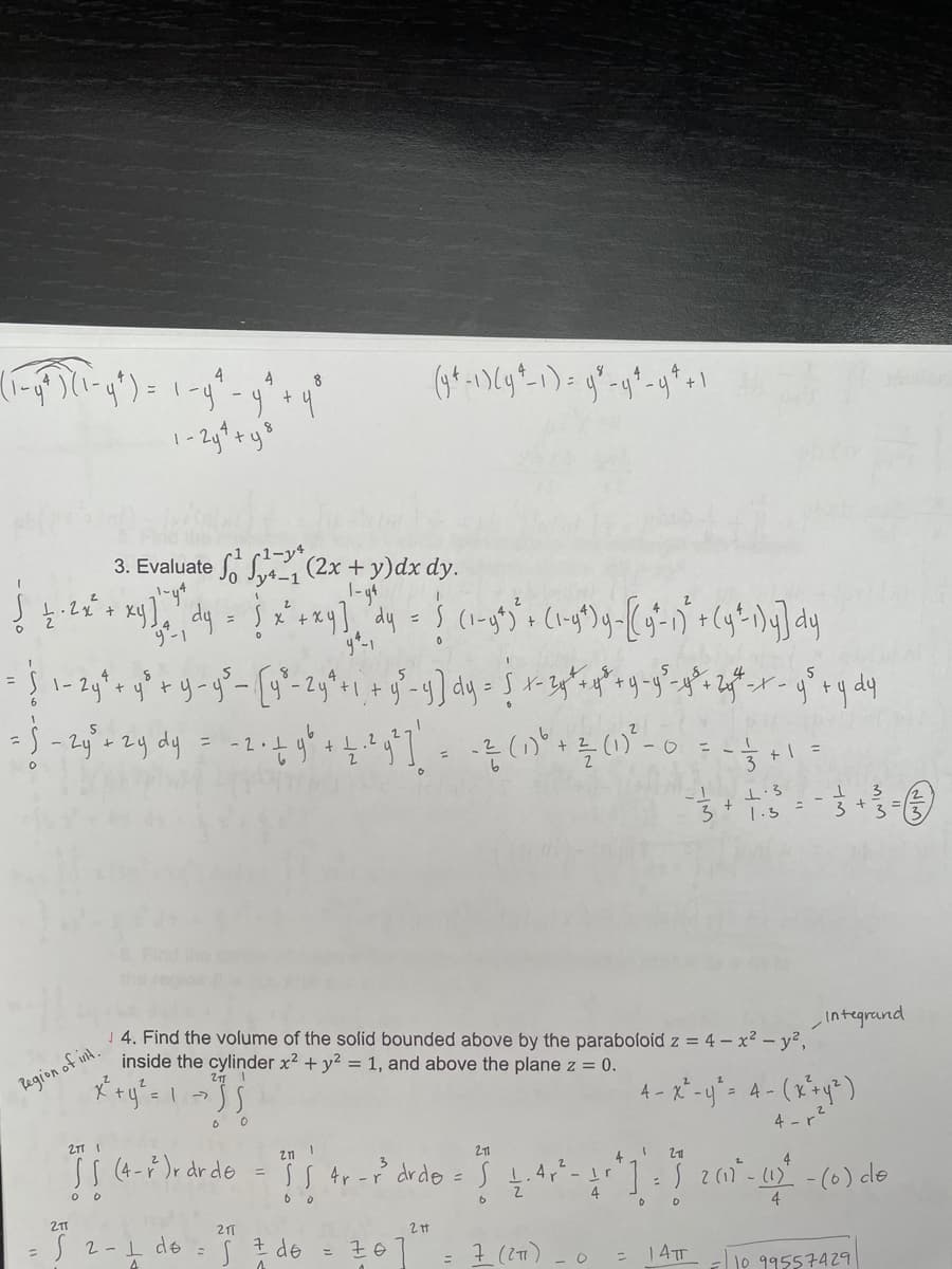 4
4
8
3. Evaluate S, (2x + y)dx dy.
1-y4
4-1
1-
- 2
- 1
3
+ =
1.5
J 4. Find the volume of the solid bounded above by the parabofoid z = 4 – x² – y²,
inside the cylinder x2 + y? = 1, and above the plane z = 0.
Integrand
Begion of int.
2.
4- X -U
21 I
4 - r2
zn 1
SS (4-)r dr de
SS 4r -r drdo =S 1.4r-r
2
-(6) cle
4
6
21
J 2-1 de
I de
7 (21)
4
14TT
%3D
10 99557429
