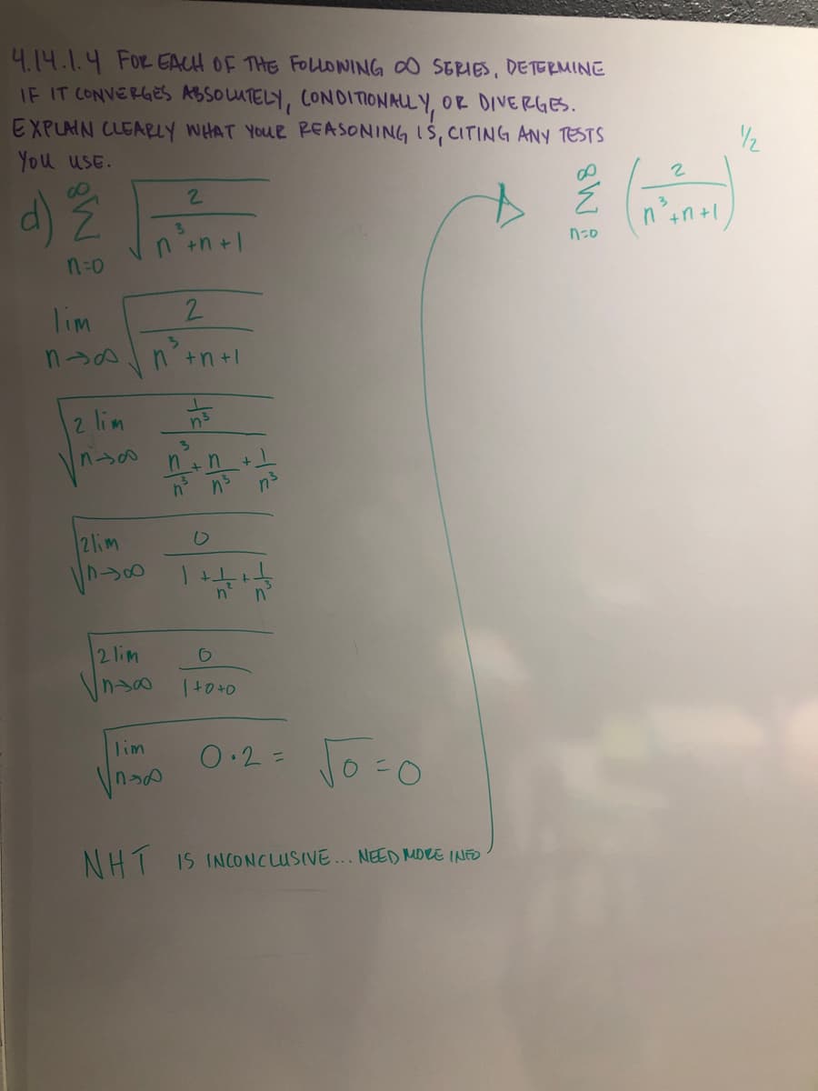 4.14.1.4 FOR EACH OF THE FOLLONING O SERIES, DETERMINE
IF IT CONVERGES ABSOUTELY, CONDITIONALL Y, OR DIVERGES.
EXPLMN CLEARY WHAT YOUR REASONING IS, CITING ANY TESTS
You uSE.
d) N
2.
3\
+n +|
n +n +|
n=0
lim
2.
nsAn +n+l
2 lim
3.
2lim
2 lim
Vnso
Lim
0.2=
%3D
NH1 IS INCONCLUSIVE.. NEED MORE INED
