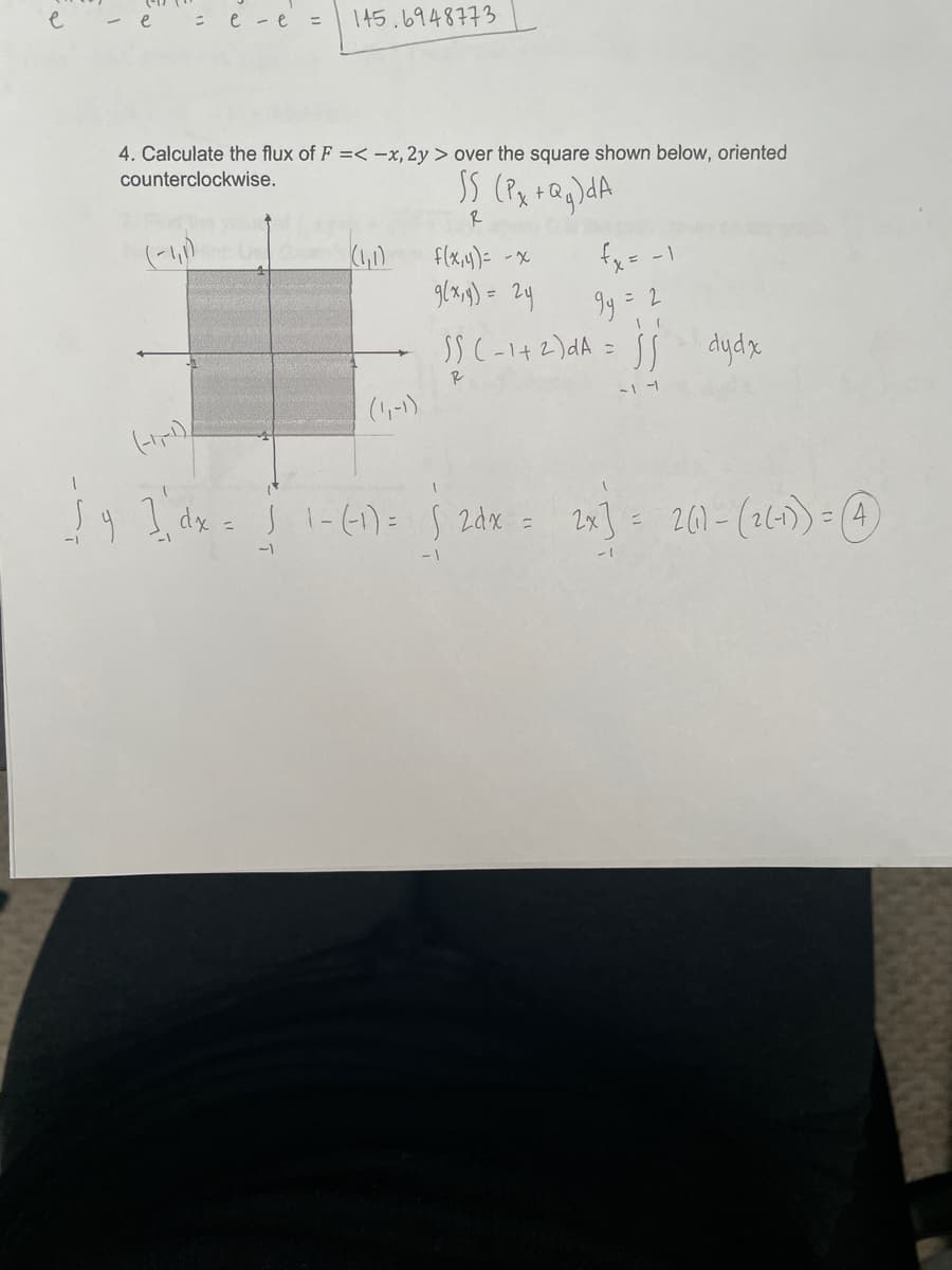 e
- e : e -e =
145.6948773
4. Calculate the flux of F =< -x, 2y > over the square shown below, oriented
counterclockwise.
+ Q
R
(1)
glxg) = 2y
SS C-142)dA = jj dydx
f(x,4)= -x
fx= -1
%3D
R
- -1
(1-)
9 I dx = J 1-(1)= 5 2dx = 2x] = 261-(2(-1))= (4)
-1
