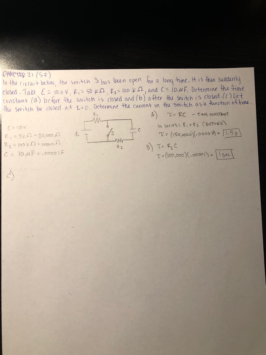 CHAPTER 2I (57)
In the circuit below, the switch S
Closed, Take E = 10.0 V, R,= 50 KSL. Rz=100 k, and C= 1OMF, Determine the Fime
(onstant (a) before the switch is closed and (b) after the switch is closed.(() Let
the switch be closed at t = 0. Determine the current in the switch as a function of time
has keen
open for
long time, His then suddenly
a
A)
T= RC
- TIME CONSTANT
E = 10V
R,=5K=50,000 2
Rq =100k=1oos2
In Series: Ri+Rz (BEFORE)
T= (150,0002)(-00o00 là = [1.53
8) I= Rq C
T=(100,000)(.000 )=|Isec
C = 10UF=,00001F
