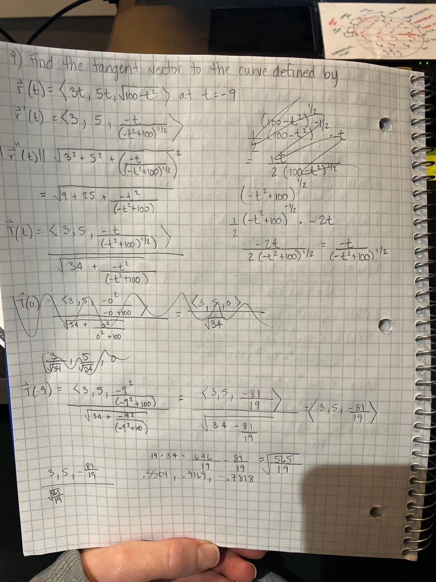 1) ind the tangent Nector Ho the cuwve defined by
4)=< 3t, 5t, Vioo t
lat te-9
12
7.
12
1/2
= 19 + 25 +
2.
2 (t?+100) /2
(-t?+100)
134
<3,8-0
-0 Ho0
54 +
34
T69)= <3,5,=9
|(-1?4100)
34 + =41
K3,5, -81
19
3,5, -81
19
3 4
19
19.34 - l4니|
11
3,5,-15
19
.7818
19
.5561
9169,
