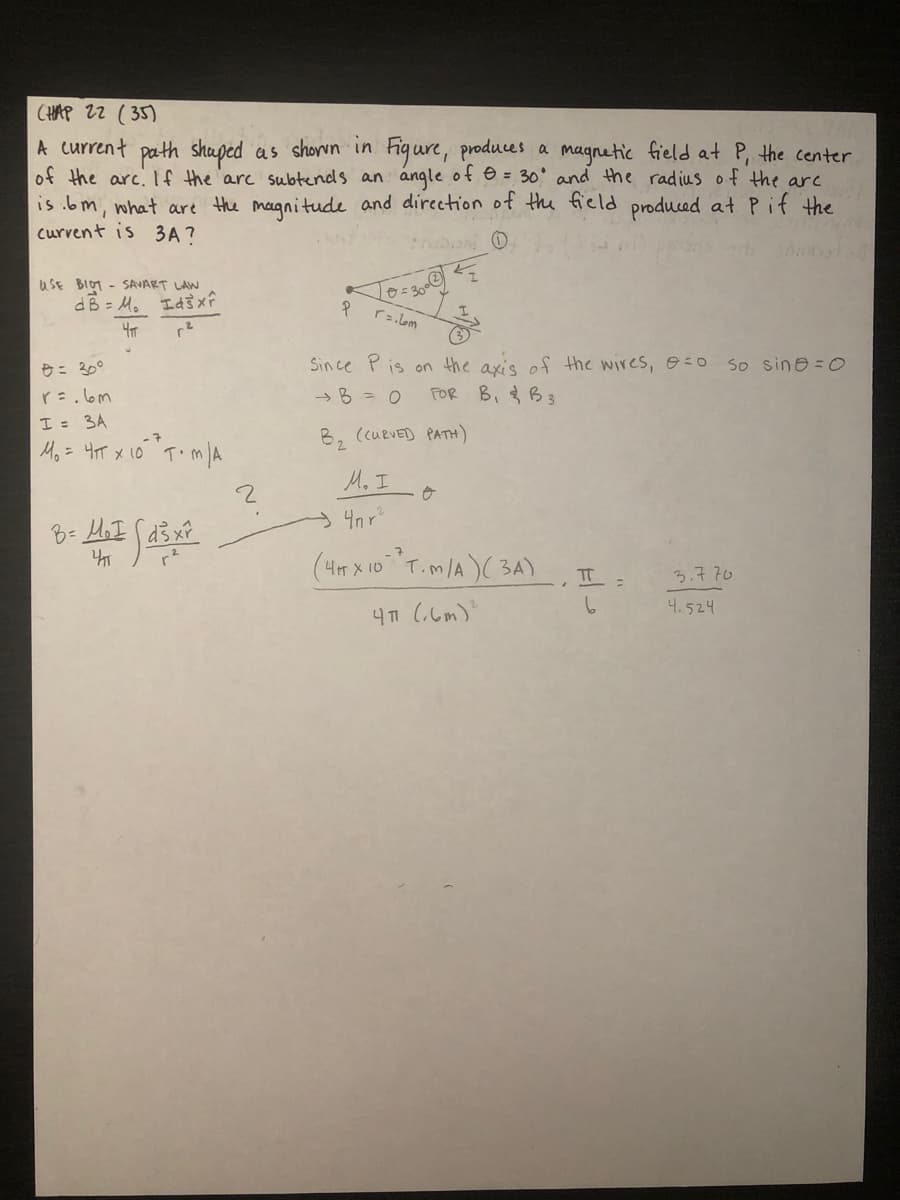 CHAP 22 ( 35)
A current path shaped as shown in Figure, produces a magnetic field at P, the center
of the arc. If the 'arc subtends an angle ot e = 30° and the radius of the arc
is .bm, what are the magnitude and direction of the field produced at P if the
curvent is 3A ?
truban O
uSE BIOT - SAVART LAW
dB = M, Id
rs.lom
Since Pis on the axis ef the wires,0:0
FOR B, B3
So sine = O
e= 30°
r=.lom
I = 3A
Mo= 4T x 10 T.mA
→B=0
B2
(CUEVED PATH)
M. I
4n r
(4m x 10T.m/A)( 3A)
TT
3.7.70
4.524
