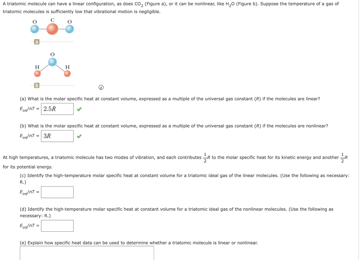 A triatomic molecule can have a linear configuration, as does CO, (Figure a), or it can be nonlinear, like H,O (Figure b). Suppose the temperature of a gas of
triatomic molecules is sufficiently low that vibrational motion is negligible.
C
H
H
(a) What is the molar specific heat at constant volume, expressed as a multiple of the universal gas constant (R) if the molecules are linear?
Eint/nT = 2.5R
(b) What is the molar specific heat at constant volume, expressed as a multiple of the universal gas constant (R) if the molecules are nonlinear?
Eint/nT = 3R
1
At high temperatures, a triatomic molecule has two modes of vibration, and each contributes R to the molar specific heat for its kinetic energy and another R
2
for its potential energy.
(c) Identify the high-temperature molar specific heat at constant volume for a triatomic ideal gas of the linear molecules. (Use the following as necessary:
R.)
Eint/nT =
(d) Identify the high-temperature molar specific heat at constant volume for a triatomic ideal gas of the nonlinear molecules. (Use the following as
necessary: R.)
Eint/nT =
(e) Explain how specific heat data can be used to determine whether a triatomic molecule is linear or nonlinear.
