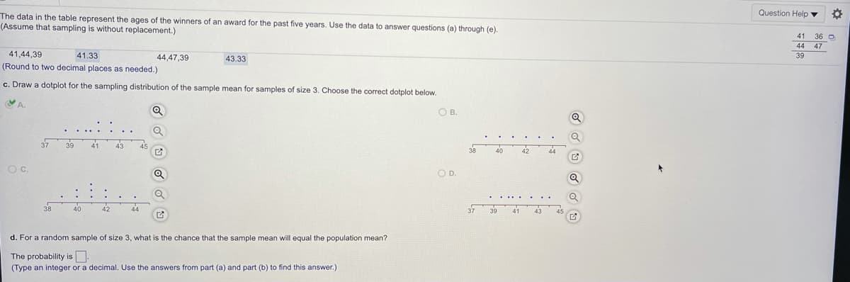 Question Help v
The data in the table represent the ages of the winners of an award for the past five years. Use the data to answer questions (a) through (e).
(Assume that sampling is without replacement.)
36 O
44 47
39
41
41,44,39
41.33
44,47,39
43.33
(Round to two decimal places as needed.)
c. Draw a dotplot for the sampling distribution of the sample mean for samples of size 3. Choose the correct dotplot below.
OB.
39
40
42
Oc.
OD.
38
40
44
37 39
42
d. For a random sample of size 3, what is the chance that the sample mean will equal the population mean?
The probability is
(Type an integer or a decimal. Use the answers from part (a) and part (b) to find this answer.)
