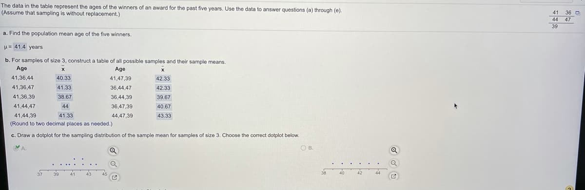 The data in the table represent the ages of the winners of an award for the past five years. Use the data to answer questions (a) through (e).
(Assume that sampling is without replacement.)
41 36 O
47
44
39
a. Find the population mean age of the five winners.
u= 41.4 years
b. For samples of size 3, construct a table of all possible samples and their sample means.
Age
Age
41,36,44
40.33
41,47,39
42.33
41,36,47
41.33
36,44,47
42.33
41,36,39
38.67
36,44,39
39.67
41,44,47
44
36,47,39
40.67
41,44,39
41.33
44,47,39
43.33
(Round to two decimal places as needed.)
c. Draw a dotplot for the sampling distribution of the sample mean for samples of size 3. Choose the correct dotplot below.
A.
O B.
38
40
42
44
37
39
41
43
45
