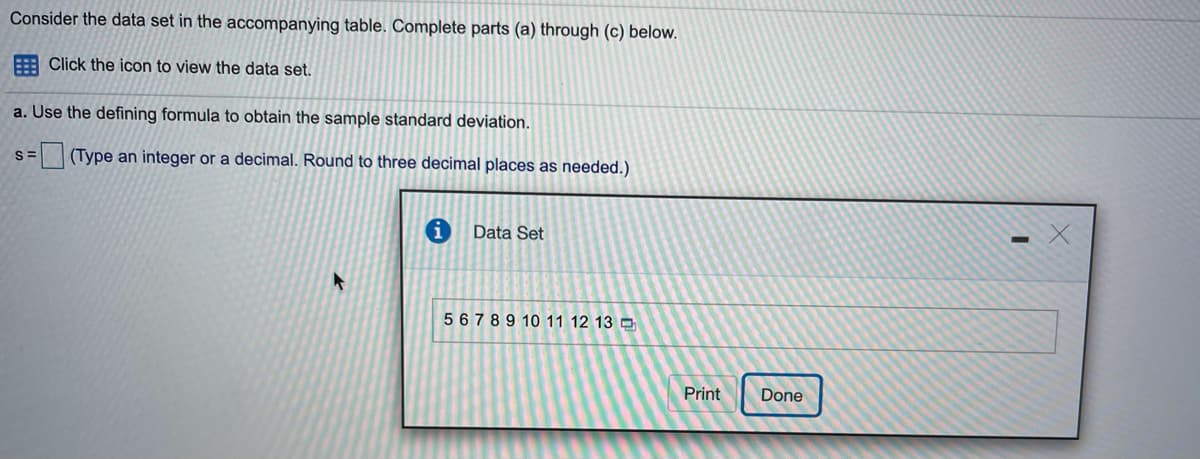 Consider the data set in the accompanying table. Complete parts (a) through (c) below.
E Click the icon to view the data set.
a. Use the defining formula to obtain the sample standard deviation.
(Type an integer or a decimal. Round to three decimal places as needed.)
Data Set
5 6789 10 11 12 13 D
Print
Done
