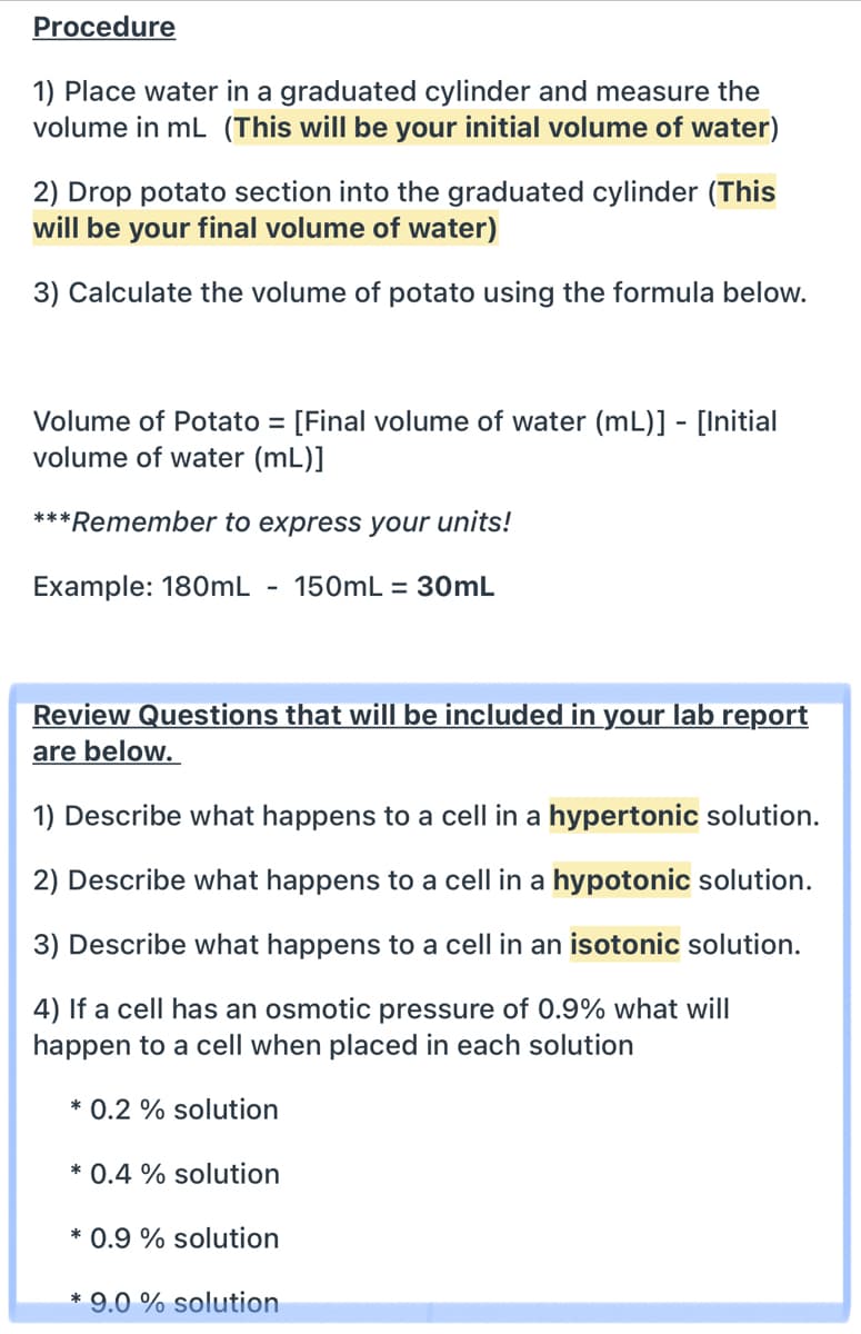 Procedure
1) Place water in a graduated cylinder and measure the
volume in mL (This will be your initial volume of water)
2) Drop potato section into the graduated cylinder (This
will be your final volume of water)
3) Calculate the volume of potato using the formula below.
Volume of Potato = [Final volume of water (mL)] - [Initial
volume of water (mL)]
***Remember to express your units!
Example: 180mL
150mL = 30mL
-
Review Questions that will be included in your lab report
are below.
1) Describe what happens to a cell in a hypertonic solution.
2) Describe what happens to a cell in a hypotonic solution.
3) Describe what happens to a cell in an isotonic solution.
4) If a cell has an osmotic pressure of 0.9% what will
happen to a cell when placed in each solution
* 0.2 % solution
* 0.4 % solution
* 0.9 % solution
* 9.0 % solution
