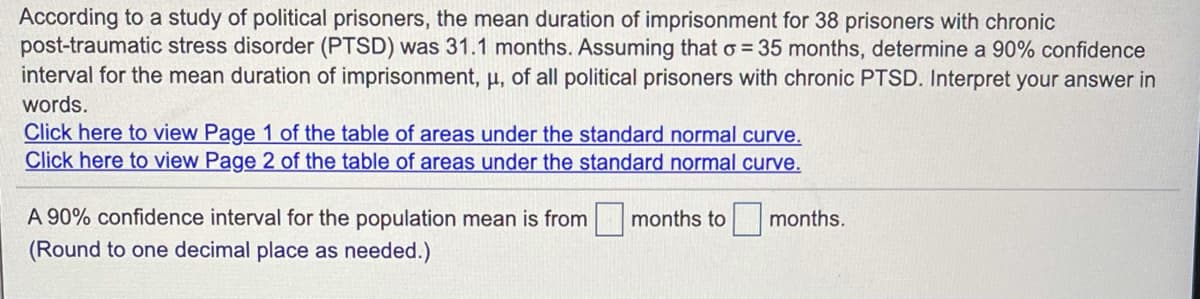 According to a study of political prisoners, the mean duration of imprisonment for 38 prisoners with chronic
post-traumatic stress disorder (PTSD) was 31.1 months. Assuming that o = 35 months, determine a 90% confidence
interval for the mean duration of imprisonment, µ, of all political prisoners with chronic PTSD. Interpret your answer in
words.
Click here to view Page 1 of the table of areas under the standard normal curve.
Click here to view Page 2 of the table of areas under the standard normal curve.
A 90% confidence interval for the population mean is from months to
(Round to one decimal place as needed.)
months.
