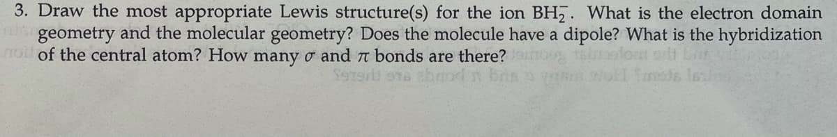 3. Draw the most appropriate Lewis structure(s) for the ion BH,. What is the electron domain
geometry and the molecular geometry? Does the molecule have a dipole? What is the hybridization
roi of the central atom? How many o and t bonds are there?
