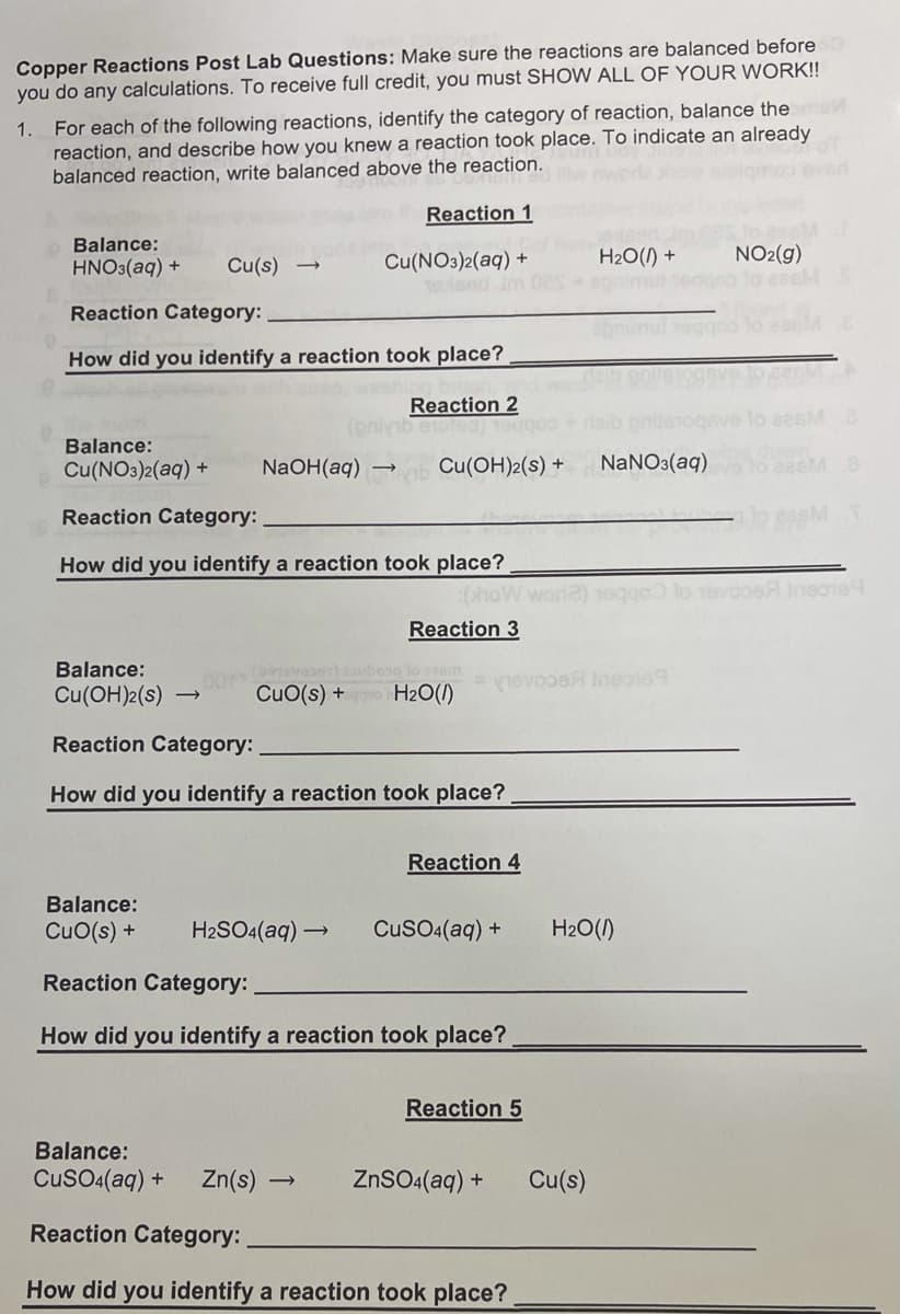 Copper Reactions Post Lab Questions: Make sure the reactions are balanced before
you do any calculations. To receive full credit, you must SHOW ALL OF YOUR WORK!!
For each of the following reactions, identify the category of reaction, balance thes
reaction, and describe how you knew a reaction took place. To indicate an already
balanced reaction, write balanced above the reaction.
1.
Reaction 1
Balance:
Cu(NO3)2(aq) +
1oleed Jm
H2O(1) +
apnimu
NO2(g)
eacM
HNO3(aq) +
Cu(s)
Reaction Category:
How did you identify a reaction took place?
Reaction 2
Balance:
Cu(NO3)2(aq) +
NaOH(aq)
Cu(OH)2(s) +
NaNO3(aq)
Reaction Category:
How did you identify a reaction took place?
:bhoW wor
Ineaie
Reaction 3
Balance:
nevooe Ineono9
Cu(OH)2(s)
CuO(s) + H2O(1)
Reaction Category:
How did you identify a reaction took place?
Reaction 4
Balance:
CuO(s) +
H2SO4(aq) →
CuSO4(aq) +
H2O(1)
Reaction Category:
How did you identify a reaction took place?
Reaction 5
Balance:
CusO4(aq) +
Zn(s)
ZnSO4(aq) +
Cu(s)
Reaction Category:
How did you identify a reaction took place?
