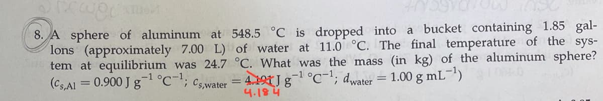 8. A sphere of aluminum at 548.5 °C is dropped into a bucket containing 1.85 gal-
lons (approximately 7.00 L) of water at 11.0 °C. The final temperature of the sys-
tem at equilibrium was 24.7 °C. What was the mass (in kg) of the aluminum sphere?
(Cs,Al = 0.900 J g°C-; cs,water = 4.191 J g°C'; dwater = 1.00 g mL-")
4.184
