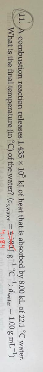 11. A combustion reaction releases 1.435 x 10° kJ of heat that is absorbed by 8.00 kL of 22.1 °C water.
-1
What is the final temperature (in °C) of the water? (Cs water =4-180J g°C; dwater = 1.00 g mL-)
%3D
4.184
