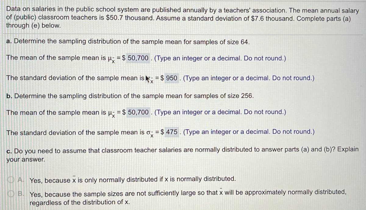 Data on salaries in the public school system are published annually by a teachers' association. The mean annual salary
of (public) classroom teachers is $50.7 thousand. Assume a standard deviation of $7.6 thousand. Complete parts (a)
through (e) below.
a. Determine the sampling distribution of the sample mean for samples of size 64.
The mean of the sample mean is µ; = $ 50,700 . (Type an integer or a decimal. Do not round.)
The standard deviation of the sample mean is; = $ 950 . (Type an integer or a decimal. Do not round.)
b. Determine the sampling distribution of the sample mean for samples of size 256.
The mean of the sample mean is
= $ 50,700 . (Type an integer or a decimal. Do not round.)
The standard deviation of the sample mean is o; = $ 475 . (Type an integer or a decimal. Do not round.)
c. Do you need to assume that classroom teacher salaries are normally distributed to answer parts (a) and (b)? Explain
your answer.
O A. Yes, because x is only normally distributed if x is normally distributed.
OB. Yes, because the sample sizes are not sufficiently large so that x will be approximately normally distributed,
regardless of the distribution of x.
