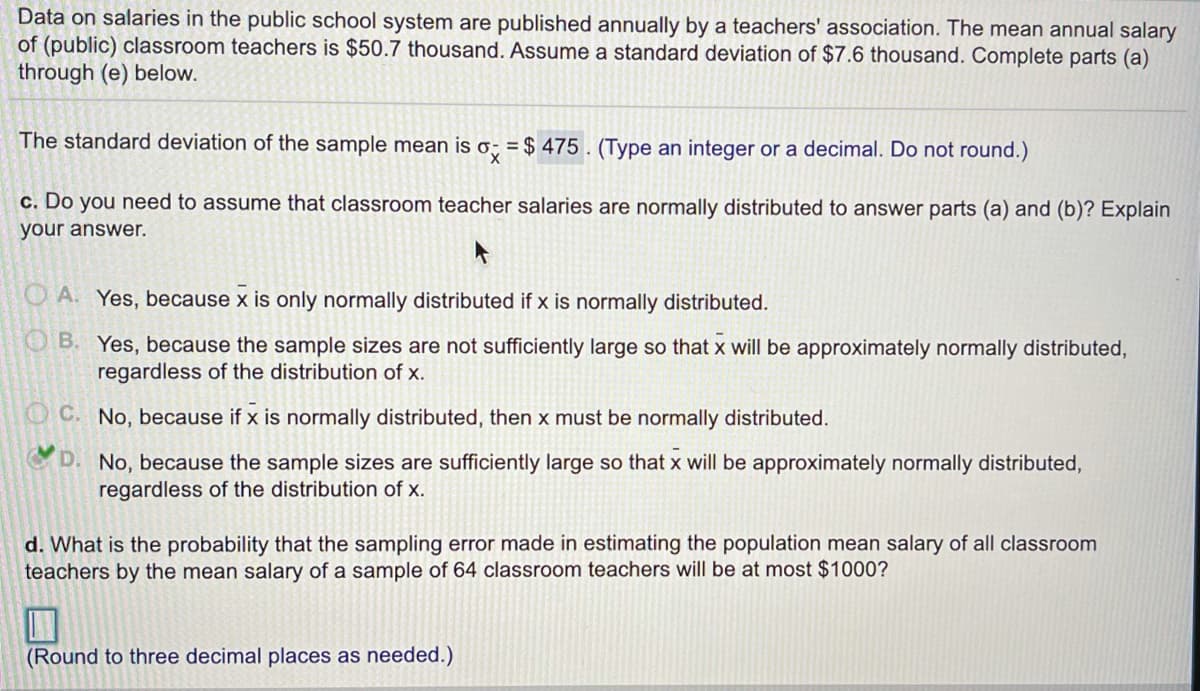 Data on salaries in the public school system are published annually by a teachers' association. The mean annual salary
of (public) classroom teachers is $50.7 thousand. Assume a standard deviation of $7.6 thousand. Complete parts (a)
through (e) below.
The standard deviation of the sample mean is o; = $ 475. (Type an integer or a decimal. Do not round.)
x,
c. Do you need to assume that classroom teacher salaries are normally distributed to answer parts (a) and (b)? Explain
your answer.
O A. Yes, because x is only normally distributed if x is normally distributed.
OB. Yes, because the sample sizes are not sufficiently large so that x will be approximately normally distributed,
regardless of the distribution of x.
OC. No, because if x is normally distributed, then x must be normally distributed.
D. No, because the sample sizes are sufficiently large so that x will be approximately normally distributed,
regardless of the distribution of x.
d. What is the probability that the sampling error made in estimating the population mean salary of all classroom
teachers by the mean salary of a sample of 64 classroom teachers will be at most $1000?
(Round to three decimal places as needed.)
