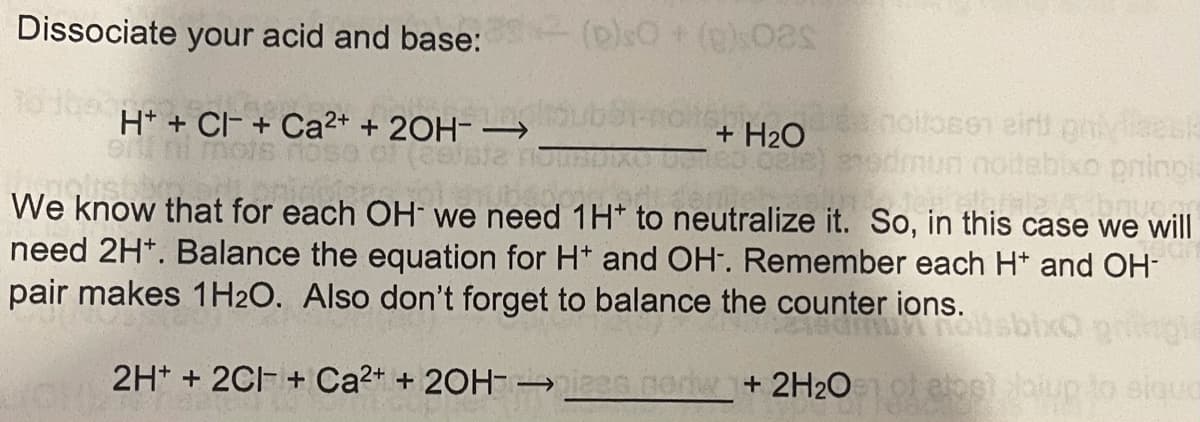 Dissociate your acid and base: (plsO +()s0
H* + Cl- + Ca2+ + 20H- –
ni mots
+ H>OnolloB01 eirt gneesk
Ga)edmun noitebixo pninpia
We know that for each OH we need 1H* to neutralize it. So, in this case we will
need 2H*. Balance the equation for H* and OH-. Remember each H* and OH-
pair makes 1H2O. Also don't forget to balance the counter ions.
2H* + 2CI- + Ca2+ + 20H- → .norw+ 2H2O eos up to elquo
