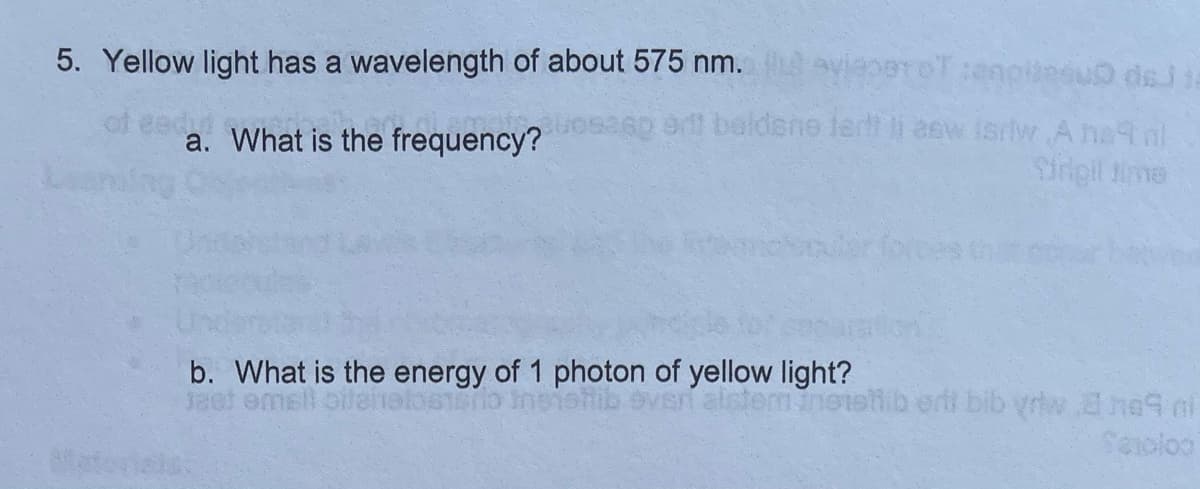 5. Yellow light has a wavelength of about 575 nm. avieerOT enpieeu dsj
of eedt
a. What is the frequency? 6p er beldene lertt li aew isrtlw Ane nl
Srigil fime
b. What is the energy of 1 photon of yellow light?
alstemanotsh.b ertt bib yriw ne4 ol
Seoloo
