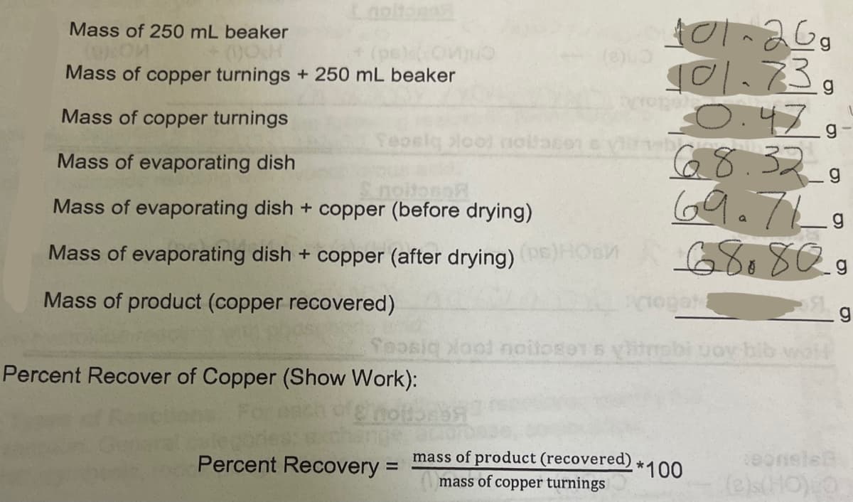 Mass of 250 mL beaker
(pe(Onju
Mass of copper turnings + 250 mL beaker
101.73,
O.47
68.32
69.7L
Mass of copper turnings
Teoeiq Hool nollasen svnb
Mass of evaporating dish
SnoitonoR
Mass of evaporating dish + copper (before drying)
Mass of evaporating dish + copper (after drying) EHOsn
Mass of product (copper recovered)
Seosig ool noitose1 s yitnsbi uov bib wok
Percent Recover of Copper (Show Work):
mass of product (recovered)
mass of copper turnings
eonsle
(e)s(HO)O
Percent Recovery =
*100
%3D
