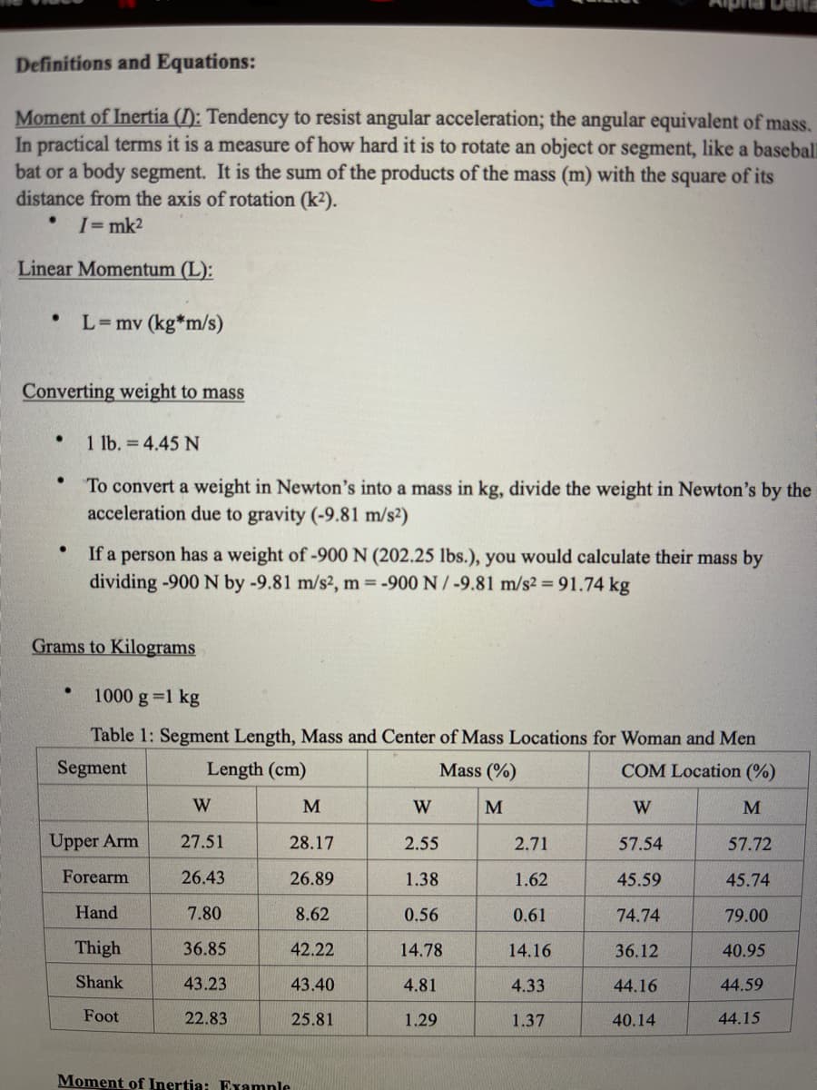 Definitions and Equations:
Moment of Inertia (): Tendency to resist angular acceleration; the angular equivalent of mass.
In practical terms it is a measure of how hard it is to rotate an object or segment, like a baseball
bat or a body segment. It is the sum of the products of the mass (m) with the square of its
distance from the axis of rotation (k2).
I=mk2
Linear Momentum (L):
L=mv (kg*m/s)
Converting weight to mass
• 1 lb. = 4.45 N
To convert a weight in Newton's into a mass in kg, divide the weight in Newton's by the
acceleration due to gravity (-9.81 m/s²)
If a person has a weight of -900 N (202.25 lbs.), you would calculate their mass by
dividing -900 N by -9.81 m/s2, m -900 N/-9.81 m/s2 = 91.74 kg
Grams to Kilograms
1000 g=1 kg
Table 1: Segment Length, Mass and Center of Mass Locations for Woman and Men
Segment
Length (cm)
Mass (%)
COM Location (%)
W
M
W
M
W
M
Upper Arm
27.51
28.17
2.55
2.71
57.54
57.72
Forearm
26.43
26.89
1.38
1.62
45.59
45.74
Hand
7.80
8.62
0.56
0.61
74.74
79.00
Thigh
36.85
42.22
14.78
14.16
36.12
40.95
Shank
43.23
43.40
4.81
4.33
44.16
44.59
Foot
22.83
25.81
1.29
1.37
40.14
44.15
Moment of Inertia: Examnle
