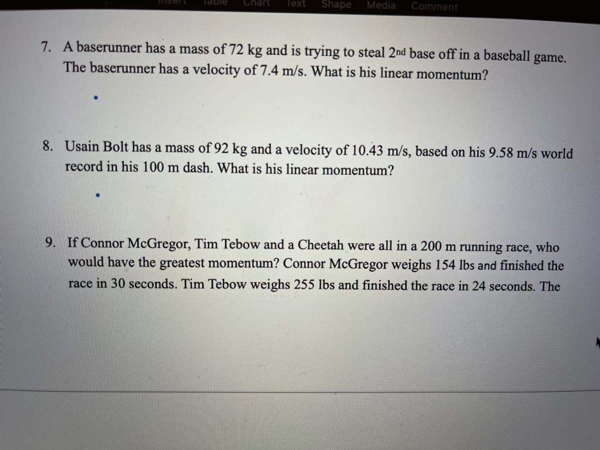 nsert
Chart
Text
Shape
Media
Comment
7. A baserunner has a mass of 72 kg and is trying to steal 2nd base off in a baseball game.
The baserunner has a velocity of 7.4 m/s. What is his linear momentum?
8. Usain Bolt has a mass of 92 kg and a velocity of 10.43 m/s, based on his 9.58 m/s world
record in his 100 m dash. What is his linear momentum?
9. If Connor McGregor, Tim Tebow and a Cheetah were all in a 200 m running race, who
would have the greatest momentum? Connor McGregor weighs 154 lbs and finished the
race in 30 seconds. Tim Tebow weighs 255 lbs and finished the race in 24 seconds. The
