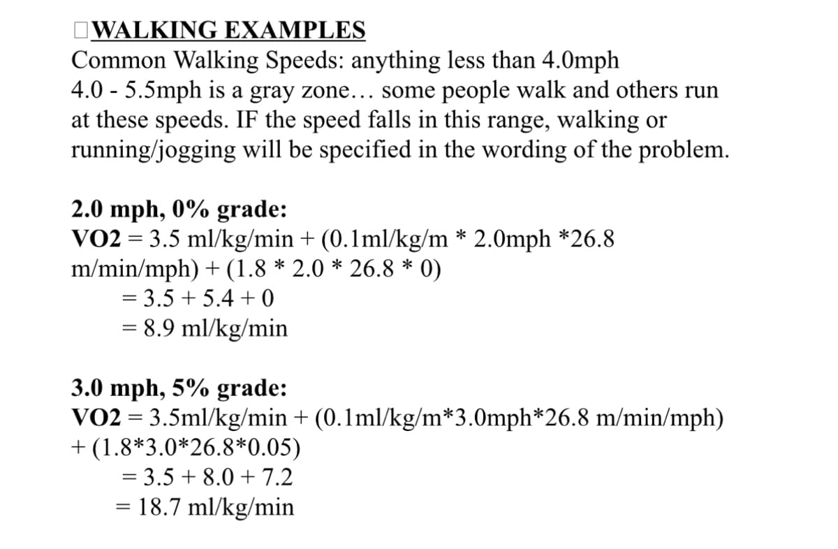 WALKING EXAMPLES
Common Walking Speeds: anything less than 4.0mph
4.0 - 5.5mph is a gray zone….. some people walk and others run
at these speeds. IF the speed falls in this range, walking or
running/jogging will be specified in the wording of the problem.
2.0 mph, 0% grade:
VO2 = 3.5 ml/kg/min + (0.1ml/kg/m * 2.0mph *26.8
m/min/mph) + (1.8 * 2.0 * 26.8 * 0)
= 3.5+ 5.4 +0
8.9 ml/kg/min
3.0 mph, 5% grade:
VO2 = 3.5ml/kg/min + (0.1ml/kg/m*3.0mph*26.8 m/min/mph)
+ (1.8*3.0*26.8*0.05)
= 3.5+ 8.0 +7.2
= 18.7 ml/kg/min