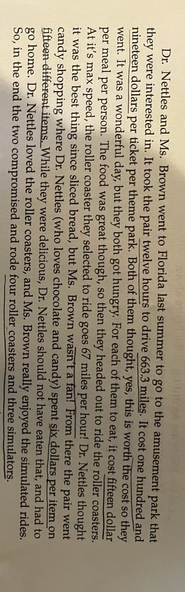 Dr. Nettles and Ms. Brown went to Florida last summer to go to the amusement park that
they were interested in. It took the pair twelve hours to drive 663.3 miles. It cost one hundred and
nineteen dollars per ticket per theme park. Both of them thought, yes, this is worth the cost so they
went. It was a wonderful day, but they both got hungry. For each of them to eat, it cost fifteen dollar
per meal per person. The food was great though, so then they headed out to ride the roller coasters.
At it's max speed, the roller coaster they selected to ride goes 67 miles per hour! Dr. Nettles thought
it was the best thing since sliced bread, but Ms. Brown wasn't a fan! From there the pair went
candy shopping where Dr. Nettles (who loves chocolate and candy) spent six dollars per item on
fifteen different items. While they were delicious, Dr. Nettles should not have eaten that, and had to
go home. Dr. Nettles loved the roller coasters, and Ms. Brown really enjoyed the simulated rides.
So, in the end the two compromised and rode four roller coasters and three simulators.
