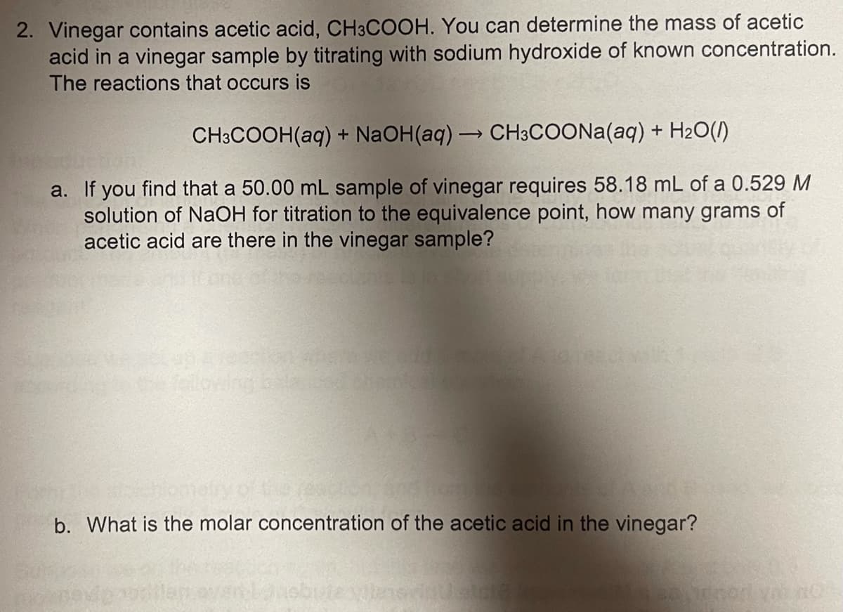 2. Vinegar contains acetic acid, CH3COOH. You can determine the mass of acetic
acid in a vinegar sample by titrating with sodium hydroxide of known concentration.
The reactions that occurs is
CH3COOH(aq) + NaOH(aq)→ CH3COONA(aq) + H2O(1)
a. If you find that a 50.00 mL sample of vinegar requires 58.18 mL of a 0.529 M
solution of NaOH for titration to the equivalence point, how many grams of
acetic acid are there in the vinegar sample?
delowing
b. What is the molar concentration of the acetic acid in the vinegar?
