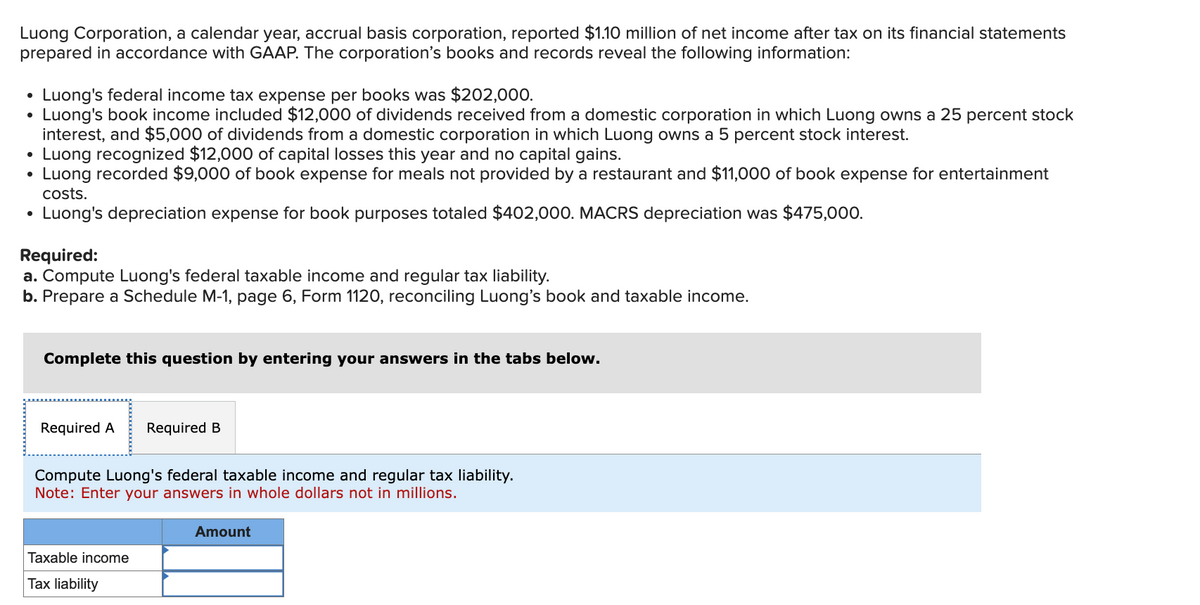 Luong Corporation, a calendar year, accrual basis corporation, reported $1.10 million of net income after tax on its financial statements
prepared in accordance with GAAP. The corporation's books and records reveal the following information:
•
Luong's federal income tax expense per books was $202,000.
•
•
•
•
Luong's book income included $12,000 of dividends received from a domestic corporation in which Luong owns a 25 percent stock
interest, and $5,000 of dividends from a domestic corporation in which Luong owns a 5 percent stock interest.
Luong recognized $12,000 of capital losses this year and no capital gains.
Luong recorded $9,000 of book expense for meals not provided by a restaurant and $11,000 of book expense for entertainment
costs.
Luong's depreciation expense for book purposes totaled $402,000. MACRS depreciation was $475,000.
Required:
a. Compute Luong's federal taxable income and regular tax liability.
b. Prepare a Schedule M-1, page 6, Form 1120, reconciling Luong's book and taxable income.
Complete this question by entering your answers in the tabs below.
Required A Required B
Compute Luong's federal taxable income and regular tax liability.
Note: Enter your answers in whole dollars not in millions.
Amount
Taxable income
Tax liability