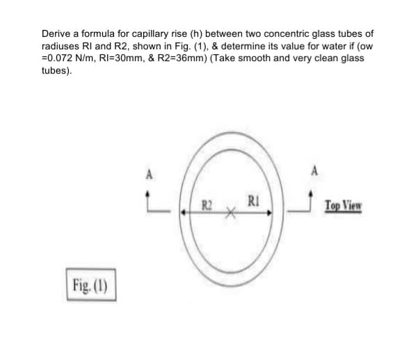 Derive a formula for capillary rise (h) between two concentric glass tubes of
radiuses RI and R2, shown in Fig. (1), & determine its value for water if (ow
=0.072 N/m, RI=30mm, & R2=36mm) (Take smooth and very clean glass
tubes).
A
A
R2
RI
Top View
Fig. (1)
