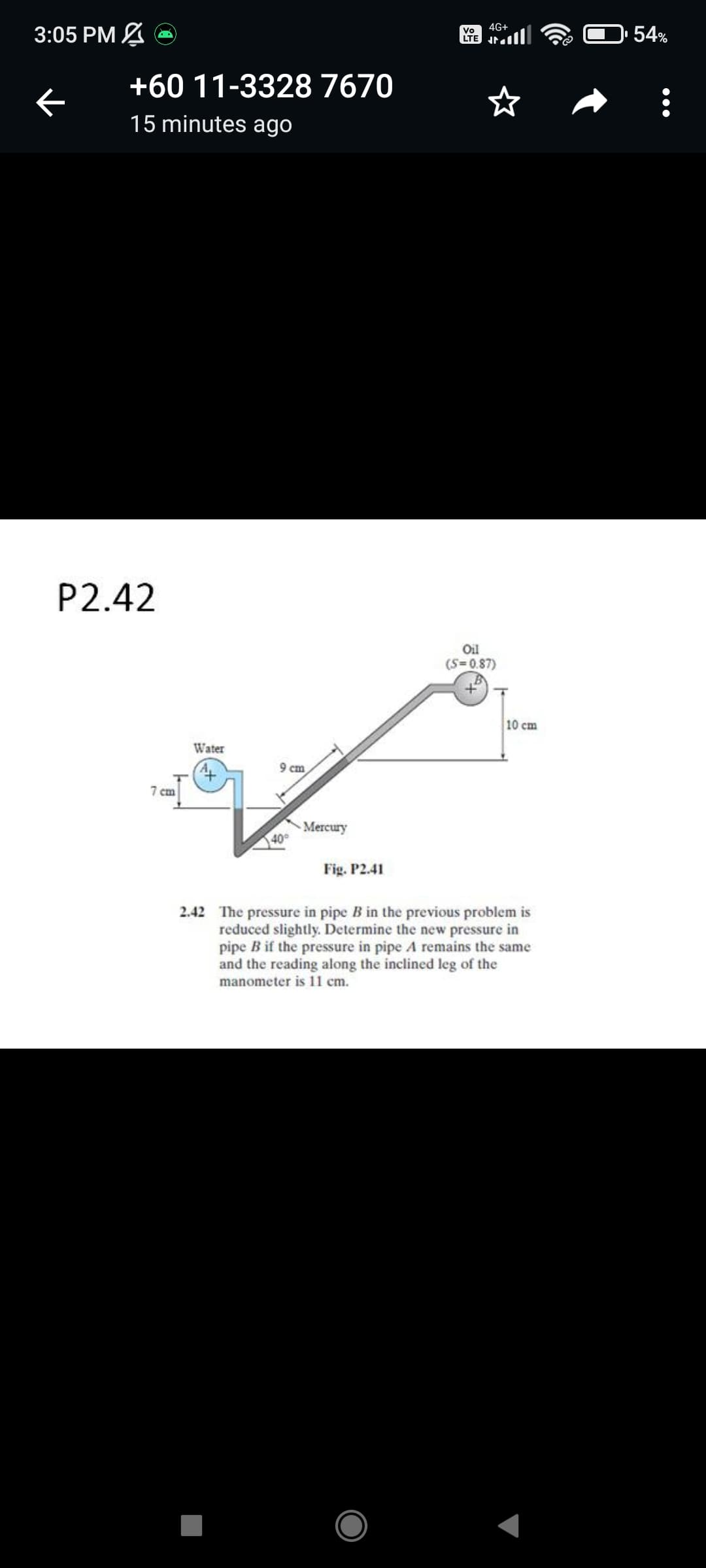 3:05 PM A
4G+
Vo
LTE Jr.
54%
+60 11-3328 7670
15 minutes ago
P2.42
Oil
(S=0.87)
10 cm
Water
9 cm
7 cm
Mercury
40
Fig. P2.41
2.42 The pressure in pipe B in the previous problem is
reduced slightly. Determine the new pressure in
pipe B if the pressure in pipe A remains the same
and the reading along the inclined leg of the
manometer is 11 cm.
