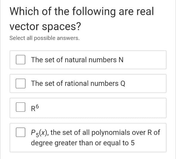 Which of the following are real
vector spaces?
Select all possible answers.
The set of natural numbers N
The set of rational numbers Q
R6
P5(x), the set of all polynomials over R of
degree greater than or equal to 5
