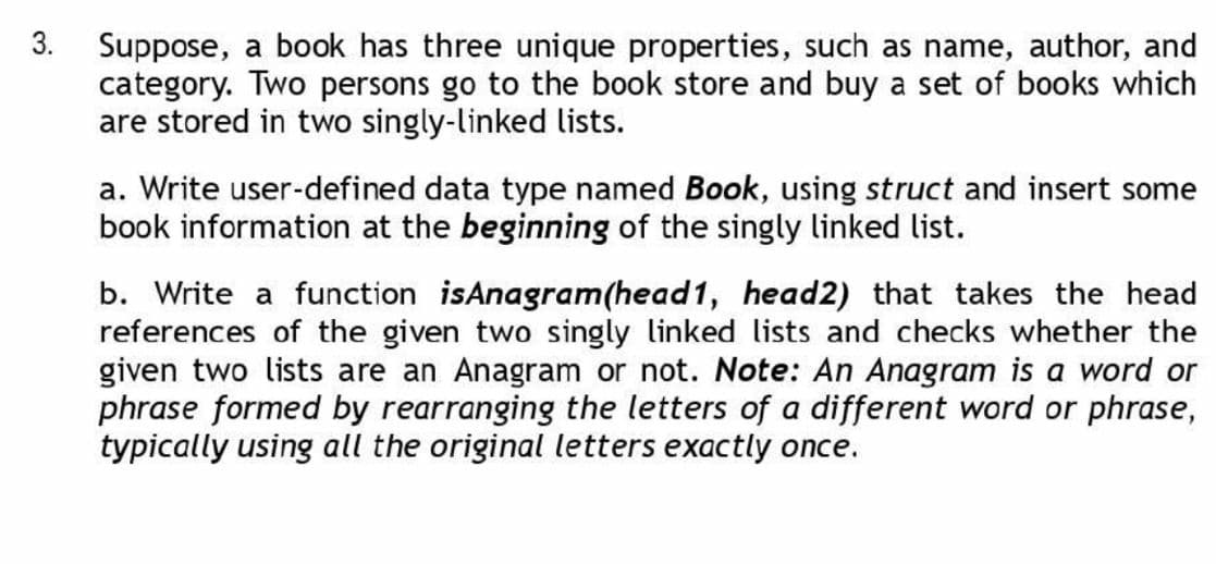 3.
Suppose, a book has three unique properties, such as name, author, and
category. Two persons go to the book store and buy a set of books which
are stored in two singly-linked lists.
a. Write user-defined data type named Book, using struct and insert some
book information at the beginning of the singly linked list.
b. Write a function isAnagram(head1, head2) that takes the head
references of the given two singly linked lists and checks whether the
given two lists are an Anagram or not. Note: An Anagram is a word or
phrase formed by rearranging the letters of a different word or phrase,
typically using all the original letters exactly once.
