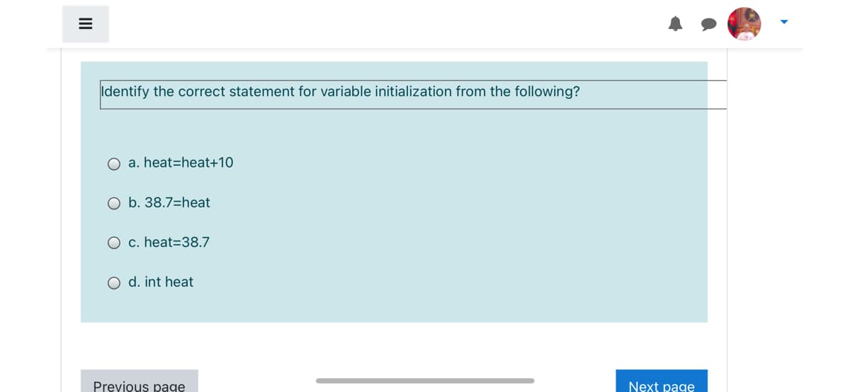 Identify the correct statement for variable initialization from the following?
a. heat=heat+10
O b. 38.7=heat
O c. heat=38.7
O d. int heat
Previous page
Next page
II
