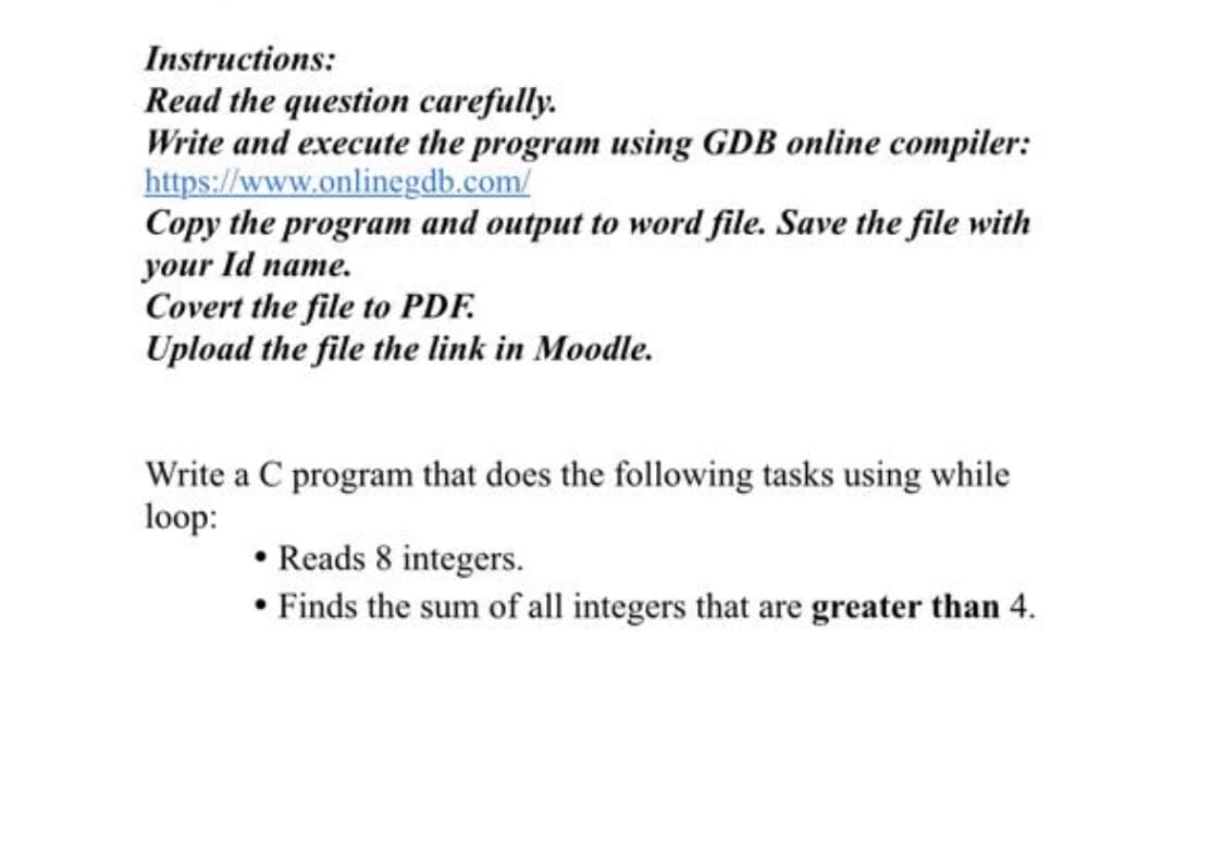 Instructions:
Read the question carefully.
Write and execute the program using GDB online compiler:
https://www.onlinegdb.com/
Copy the program and output to word file. Save the file with
your Id name.
Covert the file to PDF.
Upload the file the link in Moodle.
Write a C program that does the following tasks using while
loop:
• Reads 8 integers.
• Finds the sum of all integers that are greater than 4.
