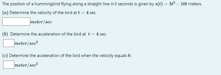 The position of a hummingbird flying along a straight line in t seconds is given by s(t) = 3t3 – 10t meters.
(a) Determine the velocity of the bird att = 4 sec.
meter/sec
(b) Determine the acceleration of the bird at t = 4 sec.
meter/sec?
(c) Determine the acceleration of the bird when the velocity equals 0.
meter/sec?
