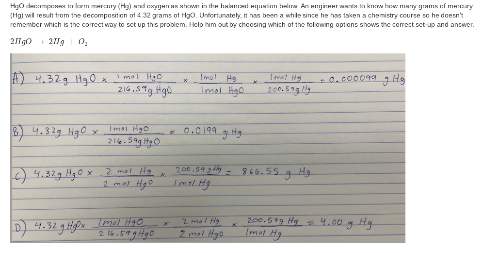 Hgo decomposes to form mercury (Hg) and oxygen as shown in the balanced equation below. An engineer wants to know how many grams of mercury
(Hg) will result from the decomposition of 4.32 grams of Hgo. Unfortunately, it has been a while since he has taken a chemistry course so he doesn't
remember which is the correct way to set up this problem. Help him out by choosing which of the following options shows the correct set-up and answer.
2H90 → 2Hg + O2
I mol HgO
Imol
Hg
Tmot Hg
-0.000099g Hg
A) 4,32g HgOx
216.599 Hg0.
Imol HgO
200.5ag Hg
B 4.329 HgO
Imoi Hgo
0.0199 g Hg
216.59g HgO
200.59 g Hg
Imol Hg
2 mol Hg
866.55
Hg
O 4.329 Hgo x
2 mol HgO
D) 4.32 g HPx Imol Hgo
2 16.599Hg0
200.599 Hg =4.00g Hg
Imol Hg
2 mol Hg
2 mol Hgo
