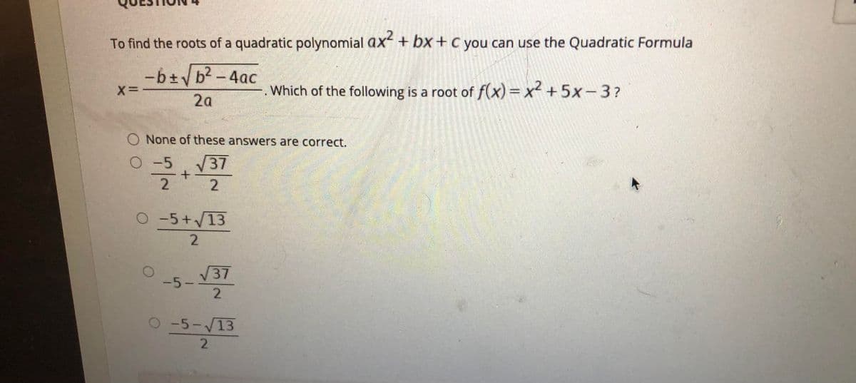 To find the roots of a quadratic polynomial ax+ bx+c you can use the Quadratic Formula
-b±b2-4ac
Which of the following is a root of f(x)3x +5x-3?
2a
O None of these answers are correct.
O-5
V37
2.
O-5+/13
V37
-5-
-5-V13
