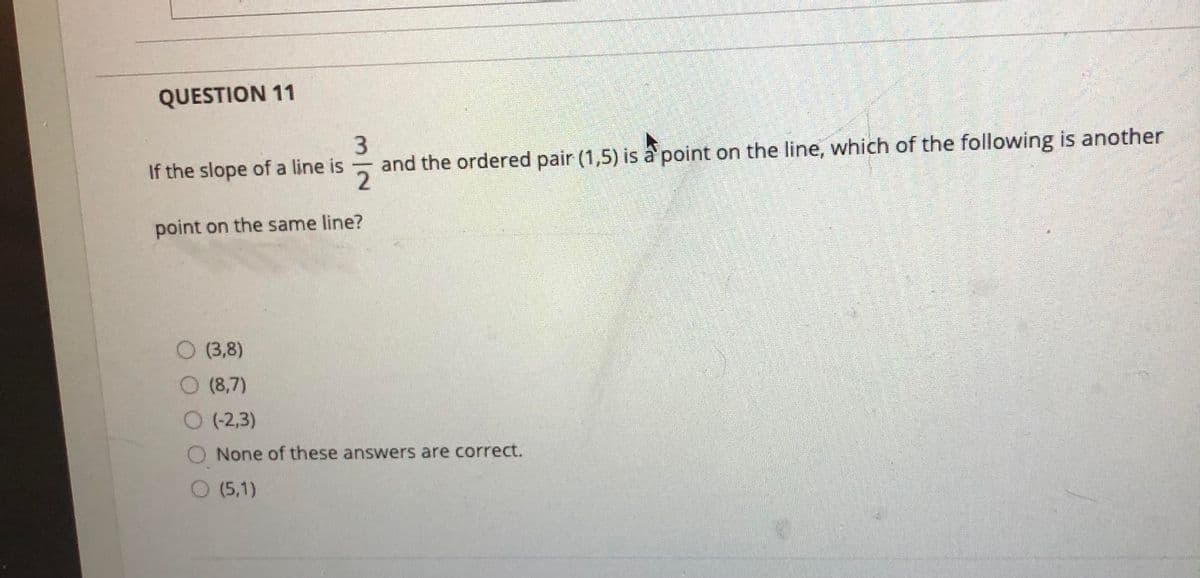 QUESTION 11
3.
and the ordered pair (1,5) is à point on the line, which of the following is another
2.
If the slope of a line is
point on the same line?
(3,8)
O (8,7)
O (2,3)
None of these answers are correct.
O (5,1)
