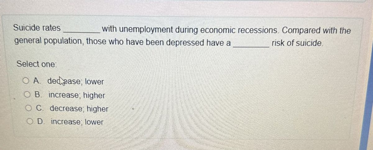 Suicide rates
with unemployment during economic recessions. Compared with the
risk of suicide.
general population, those who have been depressed have a
Select one:
OA decease; lower
B. increase; higher
C. decrease; higher
D. increase; lower