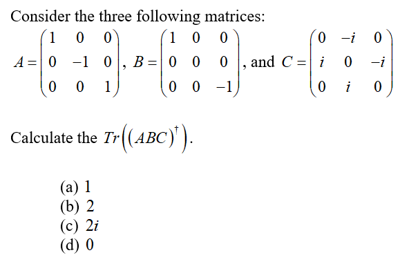 Consider the three following matrices:
1
0 0
1 0
0 -i 0
A =0 -1 0
B =0 0
and C = i
-i
1
0 0
-1
i
Calculate the Tr((ABC)').
АВС
(а) 1
(b) 2
(с) 2i
(d) 0
