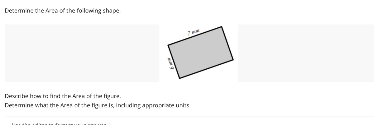 Determine the Area of the following shape:
7 mm
Describe how to find the Area of the figure.
Determine what the Area of the figure is, including appropriate units.
Uce th e oditort
uuu 9
