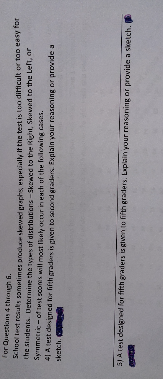 For Questions 4 through 6.
School test results sometimes produce skewed graphs, especially if the test is too difficult or too easy for
the students. Determine the types of distributions - Skewed to the Right, Skewed to the Left, or
Symmetric - of test scores will most likely occur in each of the following cases.
4) A test designed for fifth graders is given to second graders. Explain your reasoning or provide a
sketch.
5) A test designed for fifth graders is given to fifth graders. Explain your reasoning or provide a sketch.
