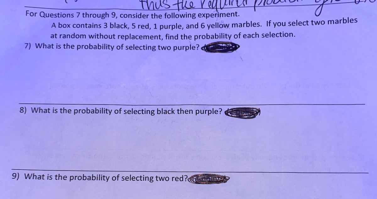 thus the reLL
For Questions 7 through 9, consider the following experiment.
A box contains 3 black, 5 red, 1 purple, and 6 yellow marbles. If you select two marbles
at random without replacement, find the probability of each selection.
7) What is the probability of selecting two purple?
8) What is the probability of selecting black then purple?
9) What is the probability of selecting two red?
